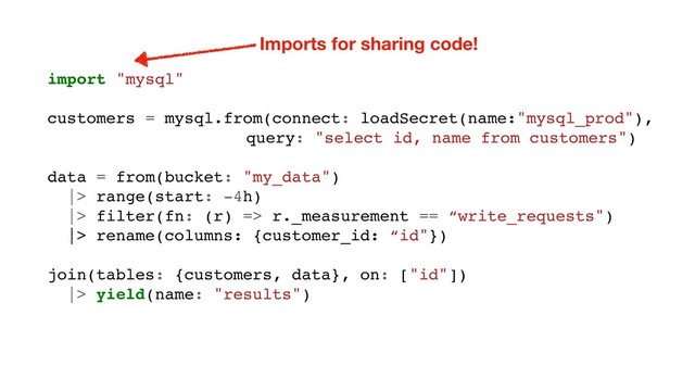 import "mysql"
customers = mysql.from(connect: loadSecret(name:"mysql_prod"),
query: "select id, name from customers")
data = from(bucket: "my_data")
|> range(start: -4h)
|> filter(fn: (r) => r._measurement == “write_requests")
|> rename(columns: {customer_id: “id"})
join(tables: {customers, data}, on: ["id"])
|> yield(name: "results")
Imports for sharing code!
