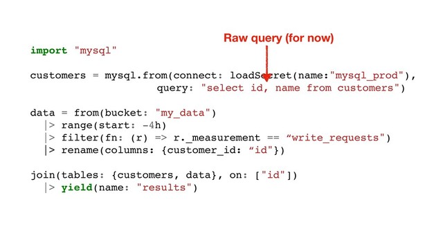 import "mysql"
customers = mysql.from(connect: loadSecret(name:"mysql_prod"),
query: "select id, name from customers")
data = from(bucket: "my_data")
|> range(start: -4h)
|> filter(fn: (r) => r._measurement == “write_requests")
|> rename(columns: {customer_id: “id"})
join(tables: {customers, data}, on: ["id"])
|> yield(name: "results")
Raw query (for now)
