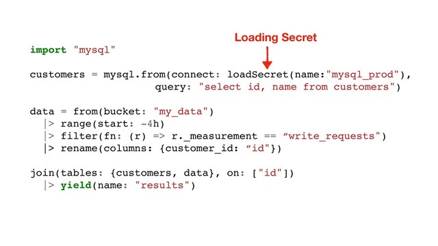 import "mysql"
customers = mysql.from(connect: loadSecret(name:"mysql_prod"),
query: "select id, name from customers")
data = from(bucket: "my_data")
|> range(start: -4h)
|> filter(fn: (r) => r._measurement == “write_requests")
|> rename(columns: {customer_id: “id"})
join(tables: {customers, data}, on: ["id"])
|> yield(name: "results")
Loading Secret
