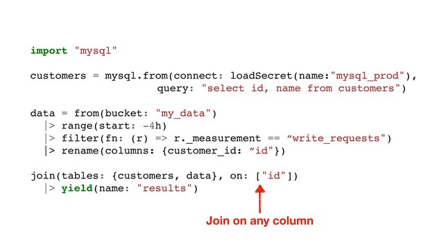 import "mysql"
customers = mysql.from(connect: loadSecret(name:"mysql_prod"),
query: "select id, name from customers")
data = from(bucket: "my_data")
|> range(start: -4h)
|> filter(fn: (r) => r._measurement == “write_requests")
|> rename(columns: {customer_id: “id"})
join(tables: {customers, data}, on: ["id"])
|> yield(name: "results")
Join on any column
