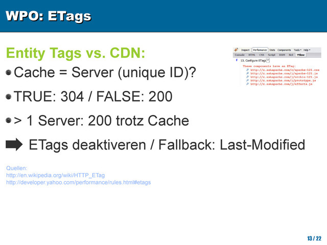 WPO: ETags
WPO: ETags
13/ 22
Entity Tags vs. CDN:
Cache = Server (unique ID)?
TRUE: 304 / FALSE: 200
> 1 Server: 200 trotz Cache
ETags deaktiveren / Fallback: Last-Modified
Quellen:
http://en.wikipedia.org/wiki/HTTP_ETag
http://developer.yahoo.com/performance/rules.html#etags
