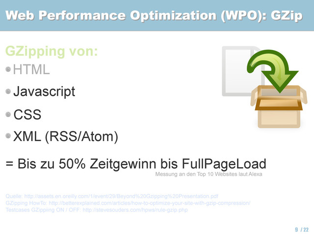 Web Performance Optimization (WPO): GZip
Web Performance Optimization (WPO): GZip
9 / 22
GZipping von:
Quelle: http://assets.en.oreilly.com/1/event/29/Beyond%20Gzipping%20Presentation.pdf
GZipping HowTo: http://betterexplained.com/articles/how-to-optimize-your-site-with-gzip-compression/
Testcases GZippiing ON / OFF: http://stevesouders.com/hpws/rule-gzip.php
Messung an den Top 10 Websites laut Alexa
HTML
Javascript
CSS
XML (RSS/Atom)
= Bis zu 50% Zeitgewinn bis FullPageLoad
