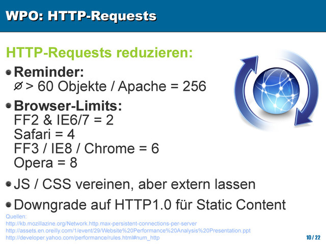 WPO: HTTP-Requests
WPO: HTTP-Requests
10/ 22
HTTP-Requests reduzieren:
Quellen:
http://kb.mozillazine.org/Network.http.max-persistent-connections-per-server
http://assets.en.oreilly.com/1/event/29/Website%20Performance%20Analysis%20Presentation.ppt
http://developer.yahoo.com/performance/rules.html#num_http
Reminder:
> 60 Objekte / Apache = 256
Browser-Limits:
FF2 & IE6/7 = 2
Safari = 4
FF3 / IE8 / Chrome = 6
Opera = 8
JS / CSS vereinen, aber extern lassen
Downgrade auf HTTP1.0 für Static Content

