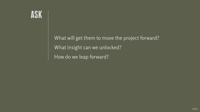 @faz
What will get them to move the project forward?
What insight can we unlocked?
How do we leap forward?
ASK
