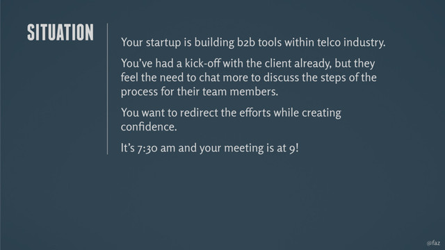 @faz
Your startup is building b2b tools within telco industry.
You’ve had a kick-off with the client already, but they
feel the need to chat more to discuss the steps of the
process for their team members.
You want to redirect the efforts while creating
conﬁdence.
It’s 7:30 am and your meeting is at 9!
SITUATION

