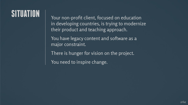 @faz
Your non-proﬁt client, focused on education
in developing countries, is trying to modernize
their product and teaching approach.
You have legacy content and software as a
major constraint.
There is hunger for vision on the project.
You need to inspire change.
SITUATION

