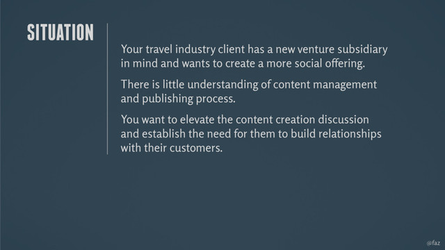@faz
Your travel industry client has a new venture subsidiary
in mind and wants to create a more social offering.
There is little understanding of content management
and publishing process.
You want to elevate the content creation discussion
and establish the need for them to build relationships
with their customers.
SITUATION
