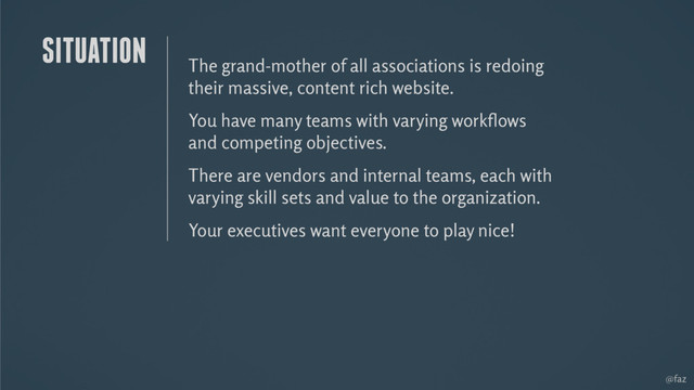 @faz
The grand-mother of all associations is redoing
their massive, content rich website.
You have many teams with varying workﬂows
and competing objectives.
There are vendors and internal teams, each with
varying skill sets and value to the organization.
Your executives want everyone to play nice!
SITUATION
