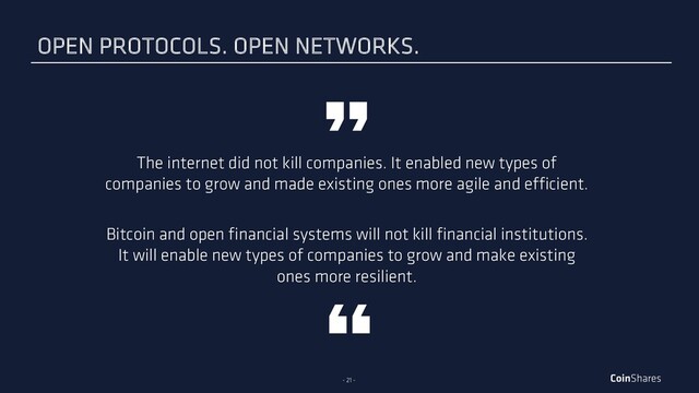 - 21 -
The internet did not kill companies. It enabled new types of
companies to grow and made existing ones more agile and efficient.
Bitcoin and open financial systems will not kill financial institutions.
It will enable new types of companies to grow and make existing
ones more resilient.
OPEN PROTOCOLS. OPEN NETWORKS.
