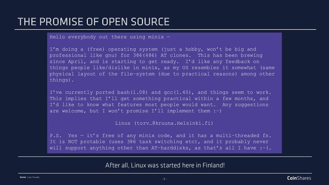 - 5 -
Source: Linus Torvalds
Hello everybody out there using minix —
I’m doing a (free) operating system (just a hobby, won’t be big and
professional like gnu) for 386(486) AT clones. This has been brewing
since April, and is starting to get ready. I’d like any feedback on
things people like/dislike in minix, as my OS resembles it somewhat (same
physical layout of the file-system (due to practical reasons) among other
things).
I’ve currently ported bash(1.08) and gcc(1.40), and things seem to work.
This implies that I’ll get something practical within a few months, and
I’d like to know what features most people would want. Any suggestions
are welcome, but I won’t promise I’ll implement them :-)
Linus (torv…@kruuna.Helsinki.fi)
P.S. Yes — it’s free of any minix code, and it has a multi-threaded fs.
It is NOT protable (uses 386 task switching etc), and it probably never
will support anything other than AT-harddisks, as that’s all I have :-(.
After all, Linux was started here in Finland!
THE PROMISE OF OPEN SOURCE
