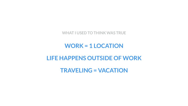 WORK = 1 LOCATION
LIFE HAPPENS OUTSIDE OF WORK
TRAVELING = VACATION
WHAT I USED TO THINK WAS TRUE
