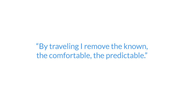 “By traveling I remove the known,  
the comfortable, the predictable.”

