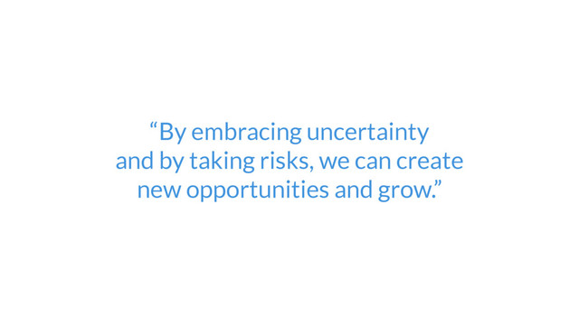 “By embracing uncertainty  
and by taking risks, we can create  
new opportunities and grow.”
