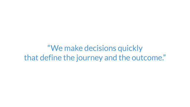 “We make decisions quickly  
that define the journey and the outcome.”
