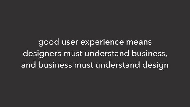 good user experience means
designers must understand business,
and business must understand design
