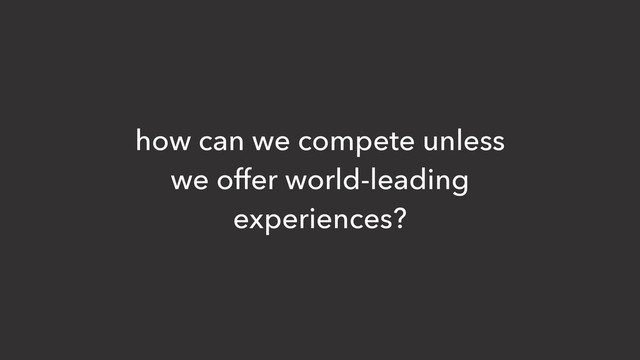 how can we compete unless
we offer world-leading
experiences?
