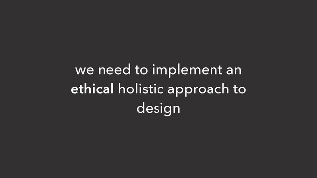we need to implement an
ethical holistic approach to
design
