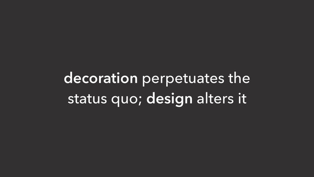 decoration perpetuates the
status quo; design alters it
