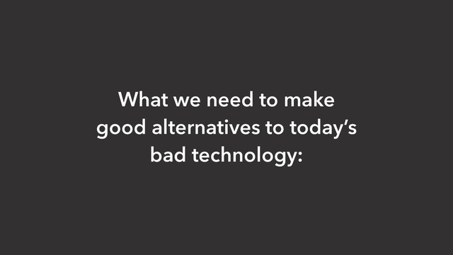 What we need to make
good alternatives to today’s
bad technology:
