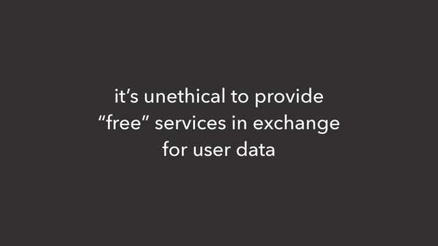 it’s unethical to provide
“free” services in exchange
for user data
