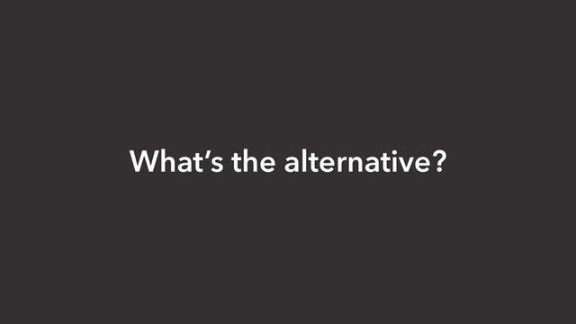 What’s the alternative?
