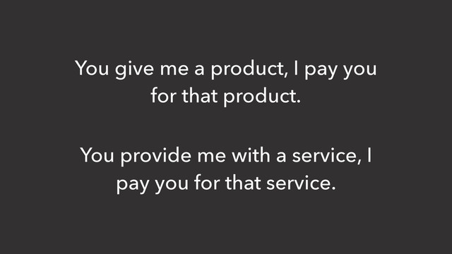 You give me a product, I pay you
for that product.
You provide me with a service, I
pay you for that service.
