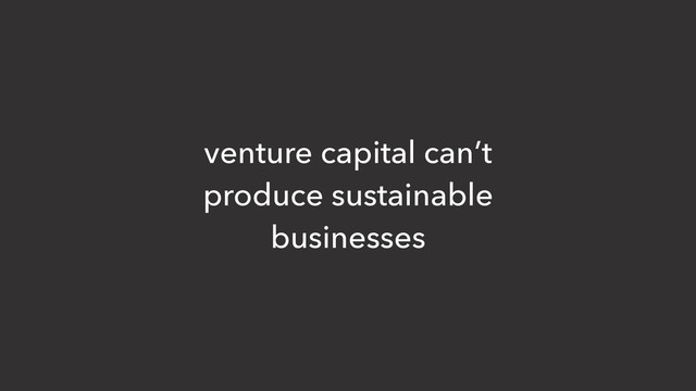 venture capital can’t
produce sustainable
businesses
