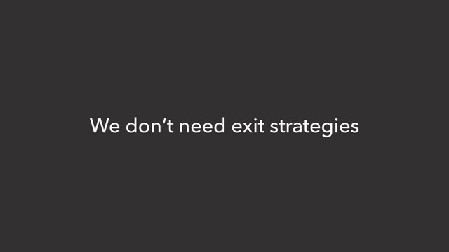We don’t need exit strategies
