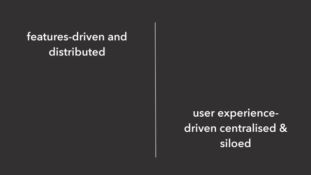 user experience-
driven centralised &
siloed
features-driven and
distributed
