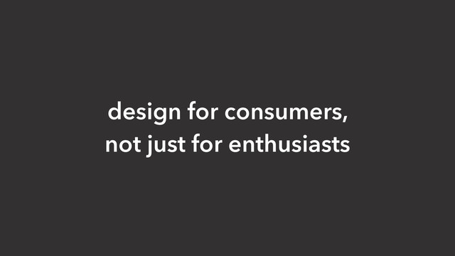 design for consumers,
not just for enthusiasts
