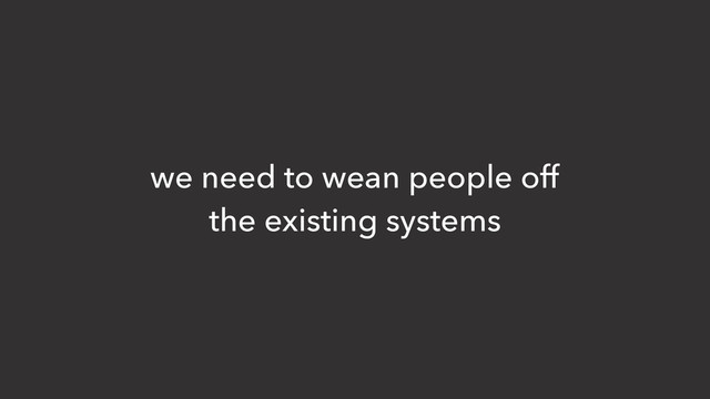 we need to wean people off
the existing systems
