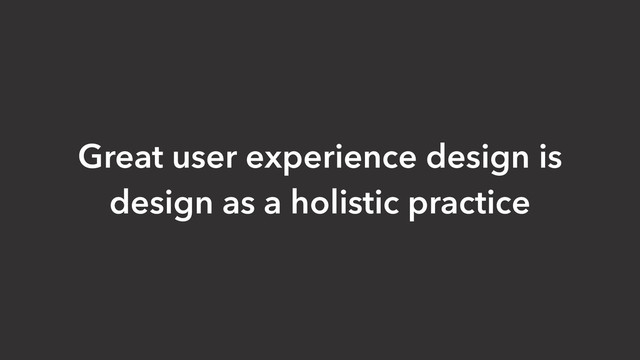 Great user experience design is
design as a holistic practice
