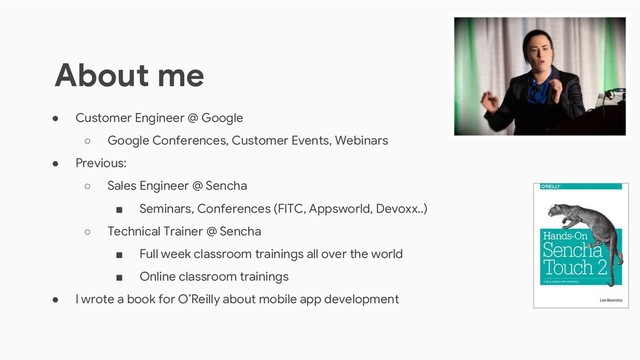 ● Customer Engineer @ Google
○ Google Conferences, Customer Events, Webinars
● Previous:
○ Sales Engineer @ Sencha
■ Seminars, Conferences (FITC, Appsworld, Devoxx..)
○ Technical Trainer @ Sencha
■ Full week classroom trainings all over the world
■ Online classroom trainings
● I wrote a book for O’Reilly about mobile app development
About me
