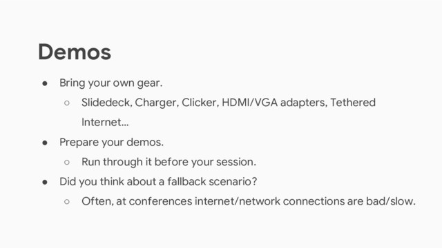 ● Bring your own gear.
○ Slidedeck, Charger, Clicker, HDMI/VGA adapters, Tethered
Internet…
● Prepare your demos.
○ Run through it before your session.
● Did you think about a fallback scenario?
○ Often, at conferences internet/network connections are bad/slow.
Demos
