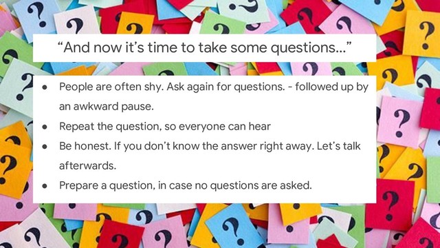 ● People are often shy. Ask again for questions. - followed up by
an awkward pause.
● Repeat the question, so everyone can hear
● Be honest. If you don’t know the answer right away. Let’s talk
afterwards.
● Prepare a question, in case no questions are asked.
“And now it’s time to take some questions...”
