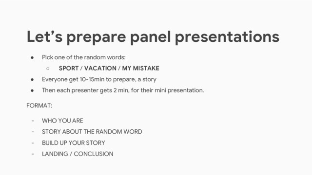 ● Pick one of the random words:
○ SPORT / VACATION / MY MISTAKE
● Everyone get 10-15min to prepare, a story
● Then each presenter gets 2 min, for their mini presentation.
FORMAT:
- WHO YOU ARE
- STORY ABOUT THE RANDOM WORD
- BUILD UP YOUR STORY
- LANDING / CONCLUSION
Let’s prepare panel presentations
