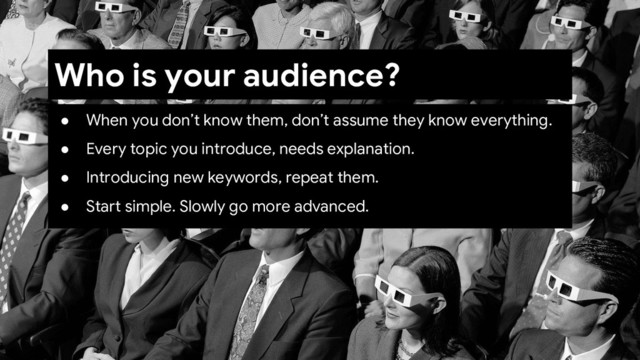 ● When you don’t know them, don’t assume they know everything.
● Every topic you introduce, needs explanation.
● Introducing new keywords, repeat them.
● Start simple. Slowly go more advanced.
Who is your audience?
