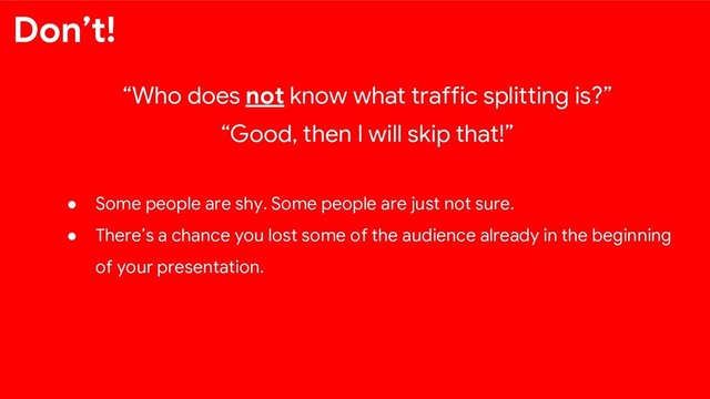 “Who does not know what traffic splitting is?”
“Good, then I will skip that!”
● Some people are shy. Some people are just not sure.
● There’s a chance you lost some of the audience already in the beginning
of your presentation.
Don’t!
