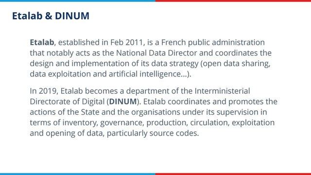 Etalab & DINUM
Etalab, established in Feb 2011, is a French public administration
that notably acts as the National Data Director and coordinates the
design and implementation of its data strategy (open data sharing,
data exploitation and artiﬁcial intelligence...).
In 2019, Etalab becomes a department of the Interministerial
Directorate of Digital (DINUM). Etalab coordinates and promotes the
actions of the State and the organisations under its supervision in
terms of inventory, governance, production, circulation, exploitation
and opening of data, particularly source codes.
