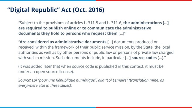 “Digital Republic” Act (Oct. 2016)
“Subject to the provisions of articles L. 311-5 and L. 311-6, the administrations […]
are required to publish online or to communicate the administrative
documents they hold to persons who request them […]”
“Are considered as administrative documents […] documents produced or
received, within the framework of their public service mission, by the State, the local
authorities as well as by other persons of public law or persons of private law charged
with such a mission. Such documents include, in particular […] source codes […].”
(It was added later that when source code is published in this context, it must be
under an open source license).
Source: Loi “pour une République numérique”, aka “Loi Lemaire” (translation mine, as
everywhere else in these slides).
