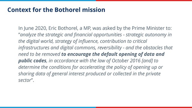 Context for the Bothorel mission
In June 2020, Eric Bothorel, a MP, was asked by the Prime Minister to:
”analyze the strategic and ﬁnancial opportunities - strategic autonomy in
the digital world, strategy of inﬂuence, contribution to critical
infrastructures and digital commons, reversibility - and the obstacles that
need to be removed to encourage the default opening of data and
public codes, in accordance with the law of October 2016 [and] to
determine the conditions for accelerating the policy of opening up or
sharing data of general interest produced or collected in the private
sector”.
