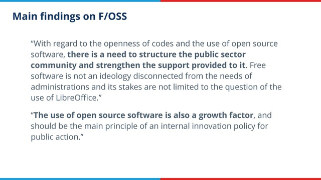 Main ﬁndings on F/OSS
“With regard to the openness of codes and the use of open source
software, there is a need to structure the public sector
community and strengthen the support provided to it. Free
software is not an ideology disconnected from the needs of
administrations and its stakes are not limited to the question of the
use of LibreOﬃce.”
“The use of open source software is also a growth factor, and
should be the main principle of an internal innovation policy for
public action.”
