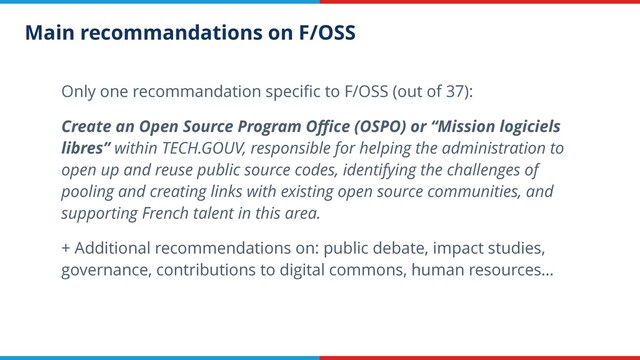 Main recommandations on F/OSS
Only one recommandation speciﬁc to F/OSS (out of 37):
Create an Open Source Program Oﬃce (OSPO) or “Mission logiciels
libres” within TECH.GOUV, responsible for helping the administration to
open up and reuse public source codes, identifying the challenges of
pooling and creating links with existing open source communities, and
supporting French talent in this area.
+ Additional recommendations on: public debate, impact studies,
governance, contributions to digital commons, human resources…
