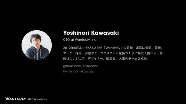 ©2019 Wantedly, Inc.
Yoshinori Kawasaki
CTO at Wantedly, Inc.
೥݄ΑΓϏδωε4/4ʮ8BOUFEMZʯͷ։ൃɾӡӦʹࢀըɻ։ൃɺ
Ϛʔέɺ࠾༻ɾҭ੒ͳͲɺϓϩμΫτͱ૊৫ͮ͘Γʹ෯޿͘ܞΘΔɻ࠷
ۙ͸ΤϯδχΞɺσβΠφʔɺฤूऀɺਓࣄͷνʔϜΛ୲౰ɻ
github.com/luvtechno
twitter.com/kawasy
