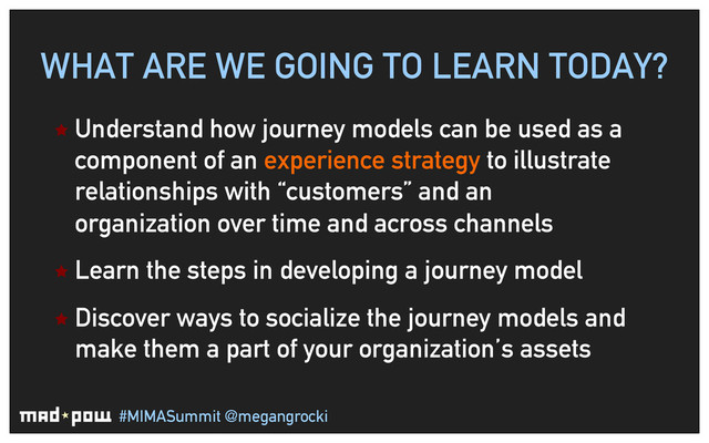#MIMASummit @megangrocki
WHAT ARE WE GOING TO LEARN TODAY?
ê Understand how journey models can be used as a
component of an experience strategy to illustrate
relationships with “customers” and an
organization over time and across channels
ê Learn the steps in developing a journey model
ê Discover ways to socialize the journey models and
make them a part of your organization’s assets
