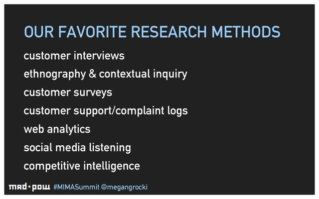#MIMASummit @megangrocki
OUR FAVORITE RESEARCH METHODS
customer interviews
ethnography & contextual inquiry
customer surveys
customer support/complaint logs
web analytics
social media listening
competitive intelligence
