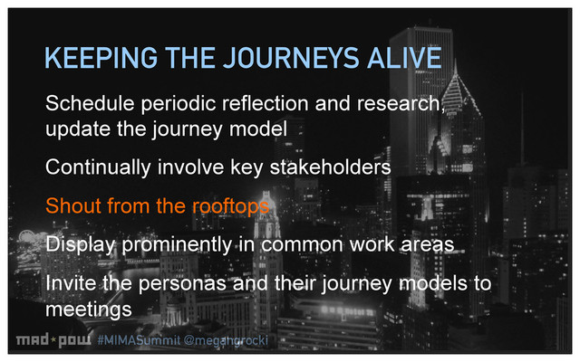 #MIMASummit @megangrocki
KEEPING THE JOURNEYS ALIVE
Schedule periodic reflection and research,
update the journey model
Continually involve key stakeholders
Shout from the rooftops
Display prominently in common work areas
Invite the personas and their journey models to
meetings

