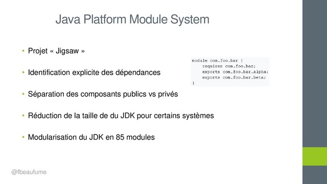 • Projet « Jigsaw »
• Identification explicite des dépendances
• Séparation des composants publics vs privés
• Réduction de la taille de du JDK pour certains systèmes
• Modularisation du JDK en 85 modules
Java Platform Module System
@fbeaufume
