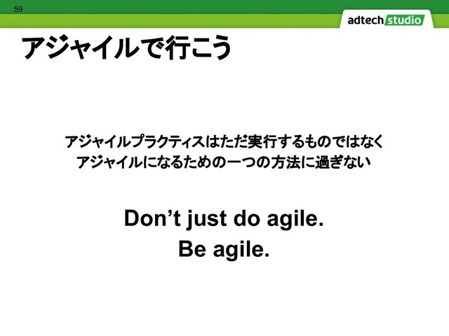 アジャイルで行こう
アジャイルプラクティスはただ実行するものではなく
アジャイルになるための一つの方法に過ぎない
Don’t just do agile.
Be agile.
59
