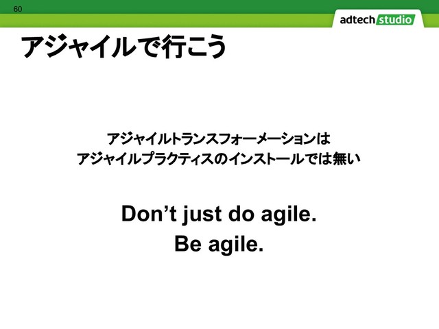 アジャイルで行こう
アジャイルトランスフォーメーションは
アジャイルプラクティスのインストールでは無い
Don’t just do agile.
Be agile.
60
